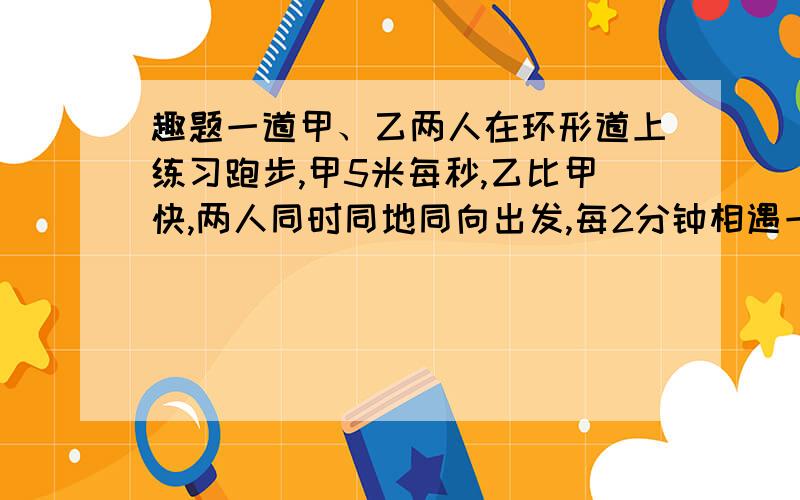 趣题一道甲、乙两人在环形道上练习跑步,甲5米每秒,乙比甲快,两人同时同地同向出发,每2分钟相遇一次,如果同时同地反向而行,每20秒相遇一次,环形道长几米?