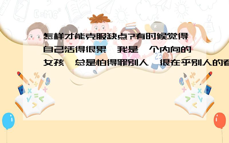 怎样才能克服缺点?有时候觉得自己活得很累,我是一个内向的女孩,总是怕得罪别人,很在乎别人的看法,老是活在别人的眼光中,我在学校表现得很好人,老实说做这样的好人根本就没我想象中的