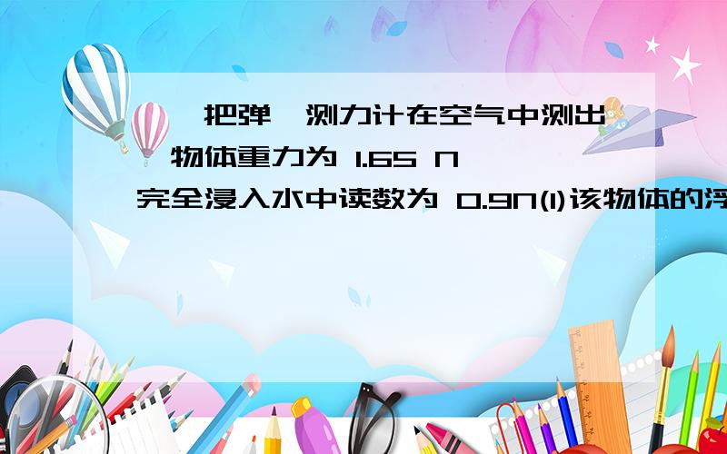 一、把弹簧测力计在空气中测出一物体重力为 1.65 N 完全浸入水中读数为 0.9N(1)该物体的浮力是多少?（2）该物体的体积是多少?（3）该物体的密度是多少?二、冰箱门长0.6m 宽为0.5m,冰箱外气压