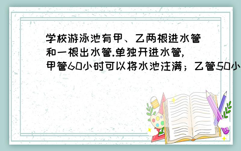 学校游泳池有甲、乙两根进水管和一根出水管.单独开进水管,甲管60小时可以将水池注满；乙管50小时可以将水池注满；单独开出水管,30小时可以将一池水全部放完.如果同时打开甲、乙两根进