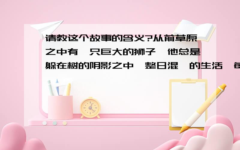 请教这个故事的含义?从前草原之中有一只巨大的狮子,他总是躲在树的阴影之中,整日混沌的生活,每天重复着同样的事.一个平凡的晴天.这狮子等了很久后,终于在树底下等到了一只厉害的鬣狗