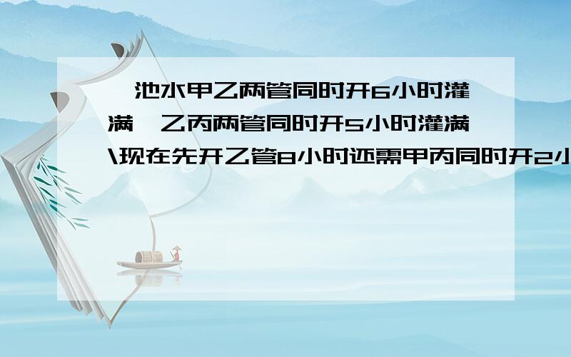 一池水甲乙两管同时开6小时灌满,乙丙两管同时开5小时灌满\现在先开乙管8小时还需甲丙同时开2小时急