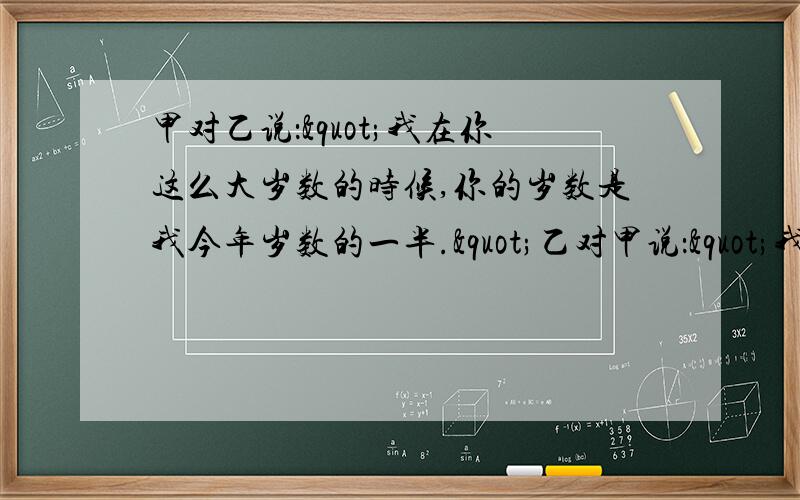 甲对乙说："我在你这么大岁数的时候,你的岁数是我今年岁数的一半."乙对甲说："我甲对乙说：