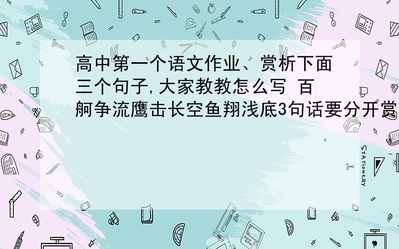 高中第一个语文作业、赏析下面三个句子,大家教教怎么写 百舸争流鹰击长空鱼翔浅底3句话要分开赏析,重点好像是 舸 鹰 鱼 这三个字