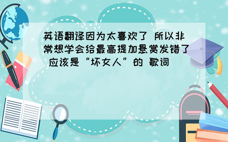 英语翻译因为太喜欢了 所以非常想学会给最高提加悬赏发错了 应该是“坏女人”的 歌词