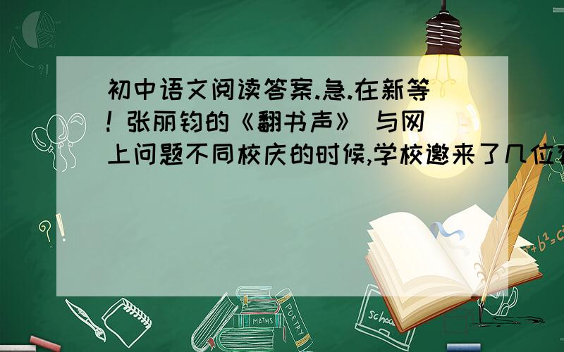 初中语文阅读答案.急.在新等! 张丽钧的《翻书声》 与网上问题不同校庆的时候,学校邀来了几位有成就的校友,打算请他们跟学弟学妹们讲讲母校的教诲对他们成长的影响.　 　 　　有位学有