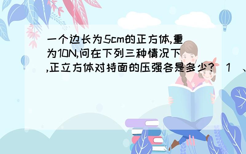 一个边长为5cm的正方体,重为10N,问在下列三种情况下,正立方体对持面的压强各是多少?（1）、将它放在面积为50cm 的水平桌面的中心上.（2）、将它放在面积为20cm 水平桌面的中心上.