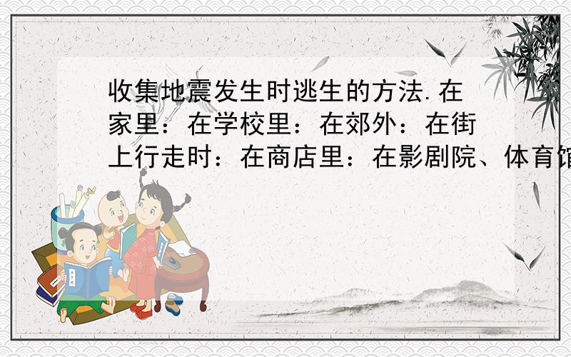 收集地震发生时逃生的方法.在家里：在学校里：在郊外：在街上行走时：在商店里：在影剧院、体育馆里：在公共交通工具上：打酱油的别来!