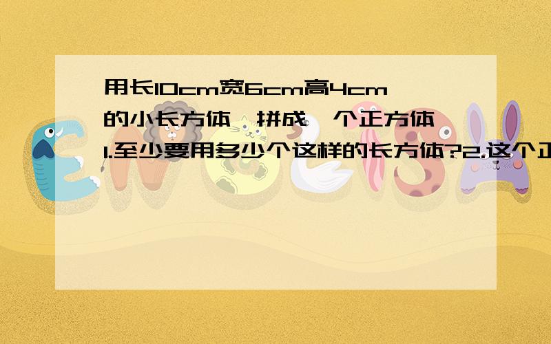 用长10cm宽6cm高4cm的小长方体,拼成一个正方体,1.至少要用多少个这样的长方体?2.这个正方体的体积最少是多少立方厘米?