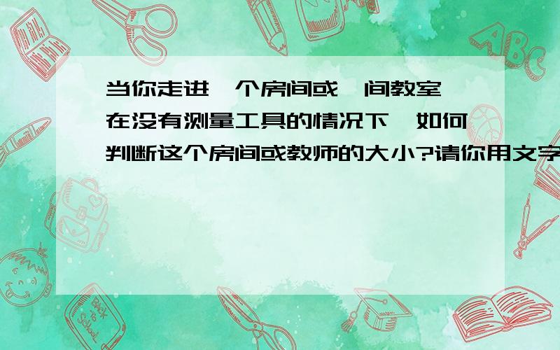 当你走进一个房间或一间教室,在没有测量工具的情况下,如何判断这个房间或教师的大小?请你用文字的形式写出一种或几种方法.