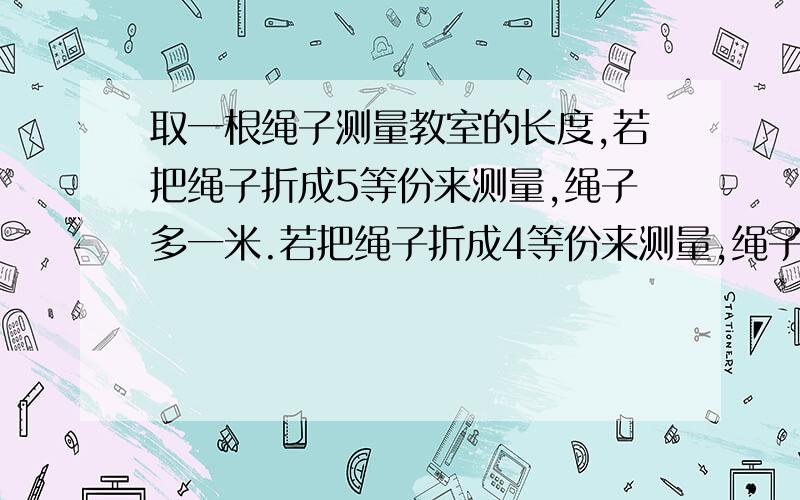 取一根绳子测量教室的长度,若把绳子折成5等份来测量,绳子多一米.若把绳子折成4等份来测量,绳子多3米.问绳子和教室各长多少米