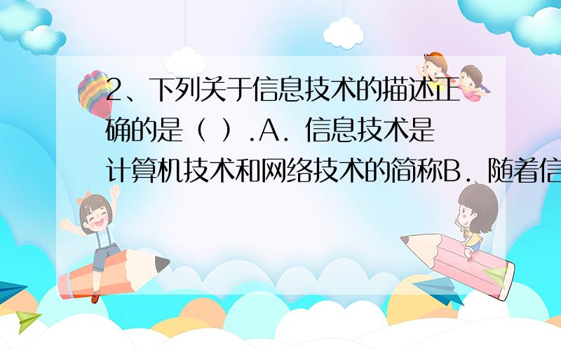 2、下列关于信息技术的描述正确的是（ ）.A．信息技术是计算机技术和网络技术的简称B．随着信息技术的发展,电子出版物会完全取代纸质出版物C．通常认为,人类历史上发生过五次信息技