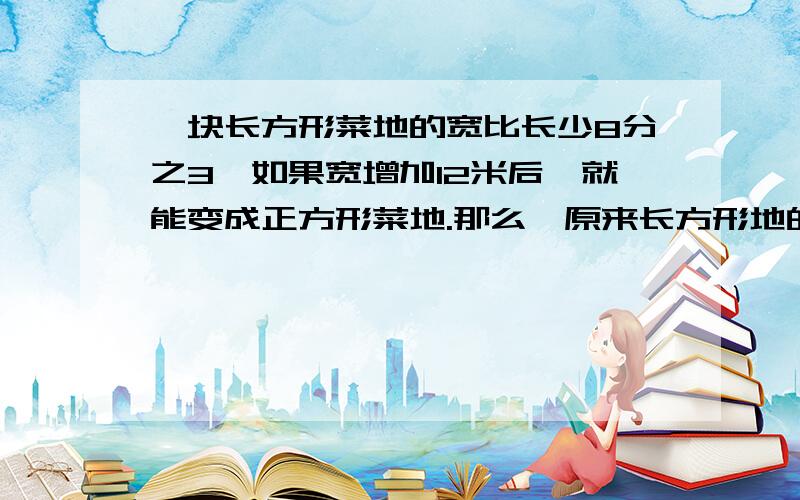 一块长方形菜地的宽比长少8分之3,如果宽增加12米后,就能变成正方形菜地.那么,原来长方形地的面积是多少平方米?