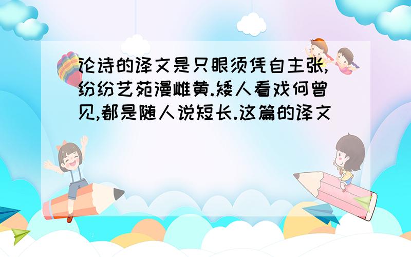 论诗的译文是只眼须凭自主张,纷纷艺苑漫雌黄.矮人看戏何曾见,都是随人说短长.这篇的译文