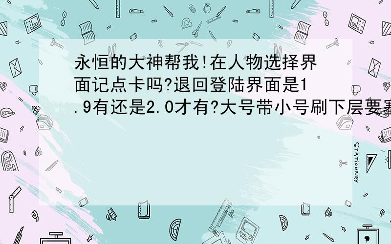 永恒的大神帮我!在人物选择界面记点卡吗?退回登陆界面是1.9有还是2.0才有?大号带小号刷下层要塞,大号把怪物拉到脱离组队范围,小号开箱子有东西吗?