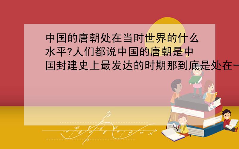 中国的唐朝处在当时世界的什么水平?人们都说中国的唐朝是中国封建史上最发达的时期那到底是处在一个怎样的水平呢?