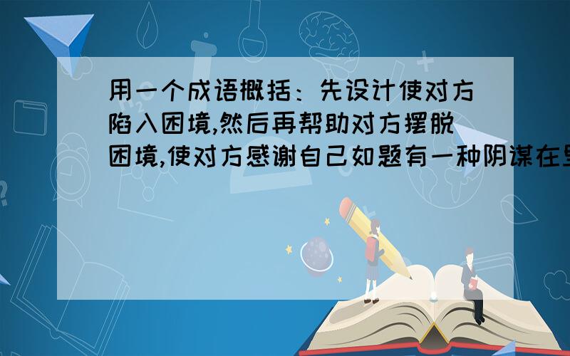 用一个成语概括：先设计使对方陷入困境,然后再帮助对方摆脱困境,使对方感谢自己如题有一种阴谋在里面 七擒七纵有那么点意思，但是没有阴谋的成分