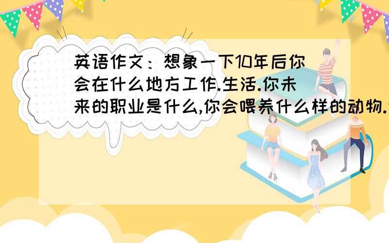 英语作文：想象一下10年后你会在什么地方工作.生活.你未来的职业是什么,你会喂养什么样的动物.你会有什么样的家庭.50-80词 初二程度的作文开头 In ten years,I‘ ii ..