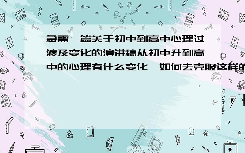 急需一篇关于初中到高中心理过渡及变化的演讲稿从初中升到高中的心理有什么变化,如何去克服这样的变化,以及升到高中的心理感想 最好是在20号之前答复我 谢谢o(∩_∩)o...