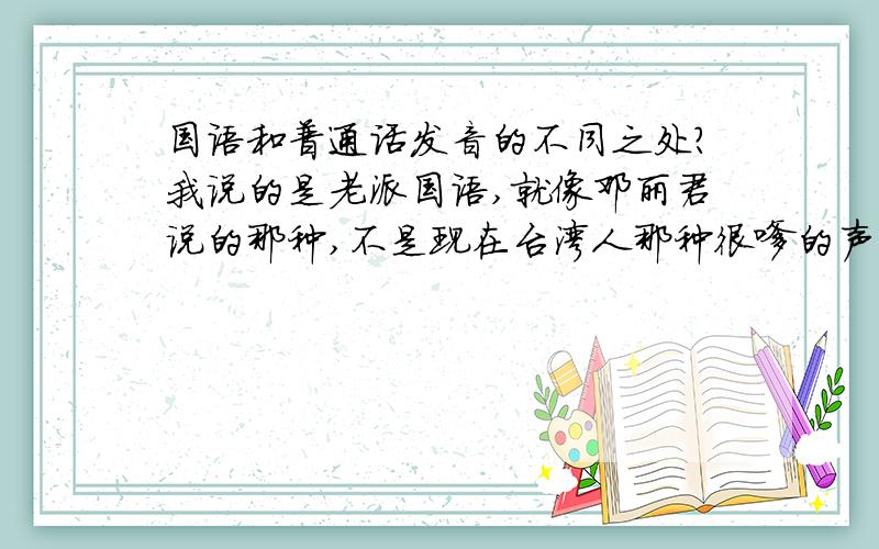 国语和普通话发音的不同之处?我说的是老派国语,就像邓丽君说的那种,不是现在台湾人那种很嗲的声音.大家可以看看《大陆寻奇》的主持人的声音.老派国语也有平舌和翘舌,也有前鼻音和后