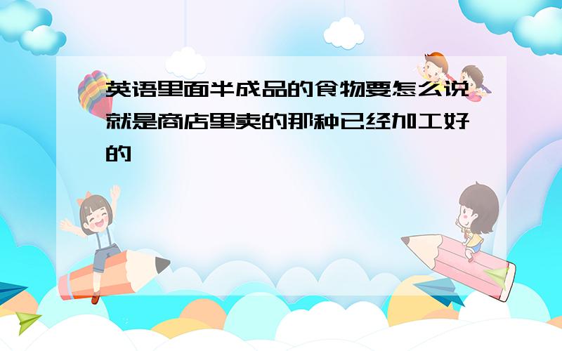 英语里面半成品的食物要怎么说就是商店里卖的那种已经加工好的