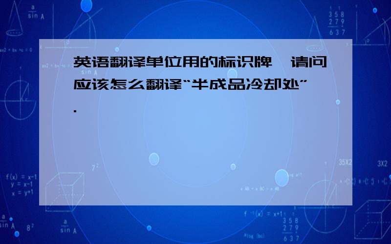 英语翻译单位用的标识牌,请问应该怎么翻译“半成品冷却处”.