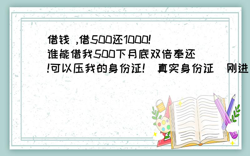 借钱 ,借500还1000!谁能借我500下月底双倍奉还!可以压我的身份证!（真实身份证）刚进厂一个多礼拜,现在身无分文,只求一位好心的哥哥或姐姐借钱,下午下月底发工资一定双倍奉还!