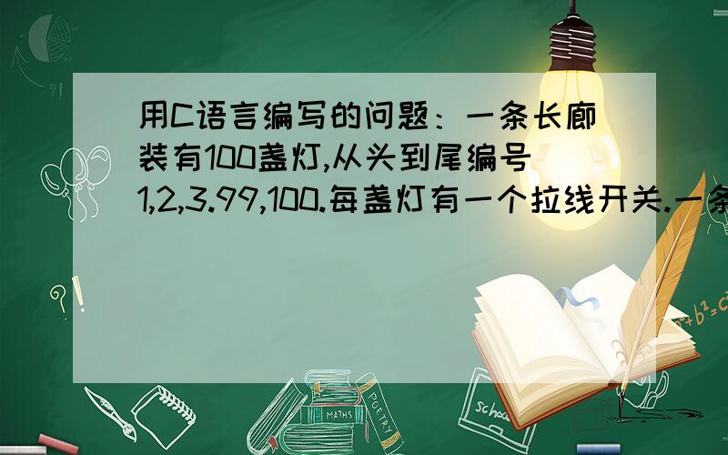 用C语言编写的问题：一条长廊装有100盏灯,从头到尾编号1,2,3.99,100.每盏灯有一个拉线开关.一条长廊装有100盏灯,从头到尾编号1,2,3.99,100.每盏灯有一个拉线开关.开始电灯全部关着,有100个学生