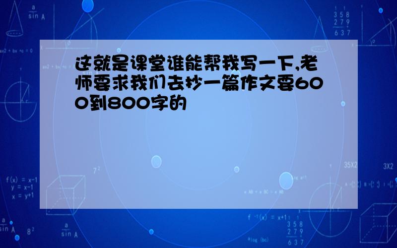 这就是课堂谁能帮我写一下,老师要求我们去抄一篇作文要600到800字的