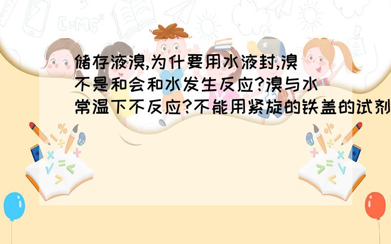 储存液溴,为什要用水液封,溴不是和会和水发生反应?溴与水常温下不反应?不能用紧旋的铁盖的试剂瓶储存的原因?是因为会反应吗?常温下溴和铁就会反应?