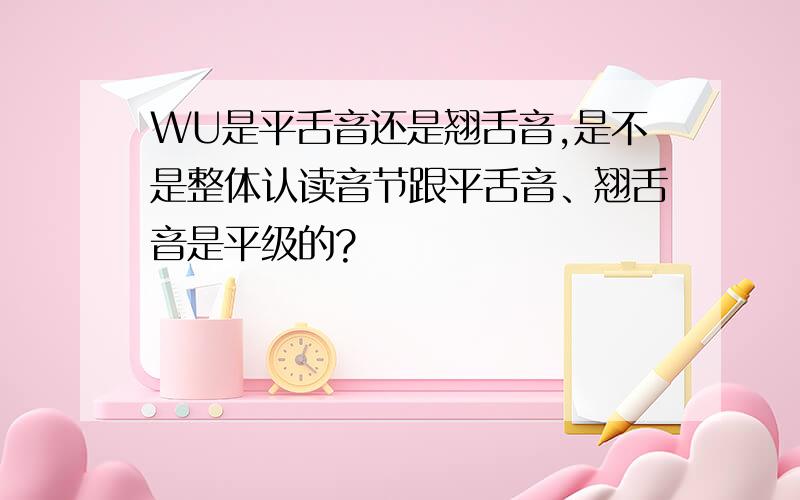 WU是平舌音还是翘舌音,是不是整体认读音节跟平舌音、翘舌音是平级的?