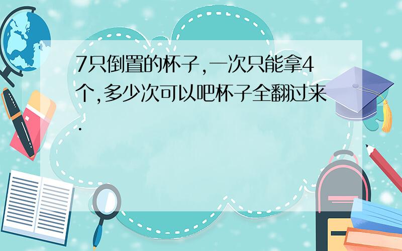 7只倒置的杯子,一次只能拿4个,多少次可以吧杯子全翻过来.