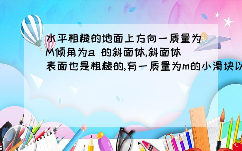 水平粗糙的地面上方向一质量为M倾角为a 的斜面体,斜面体表面也是粗糙的,有一质量为m的小滑块以初速度v由斜面底端上斜面,经过时间t 到达某处速度为0,在小滑块上,滑过程中斜面体保持不动