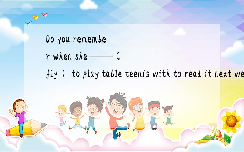 Do you remember when she ——(fly) to play table teenis with to read it next week