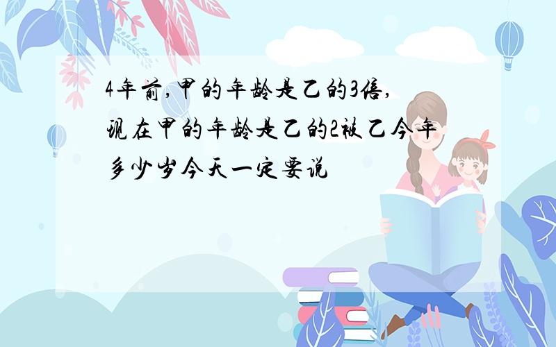 4年前,甲的年龄是乙的3倍,现在甲的年龄是乙的2被乙今年多少岁今天一定要说