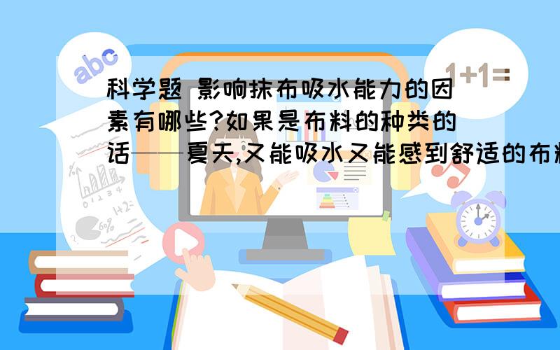 科学题 影响抹布吸水能力的因素有哪些?如果是布料的种类的话——夏天,又能吸水又能感到舒适的布料应该是（   ）A涤纶                   B麻布              C棉布参考：涤纶吸水较少,麻布其中,