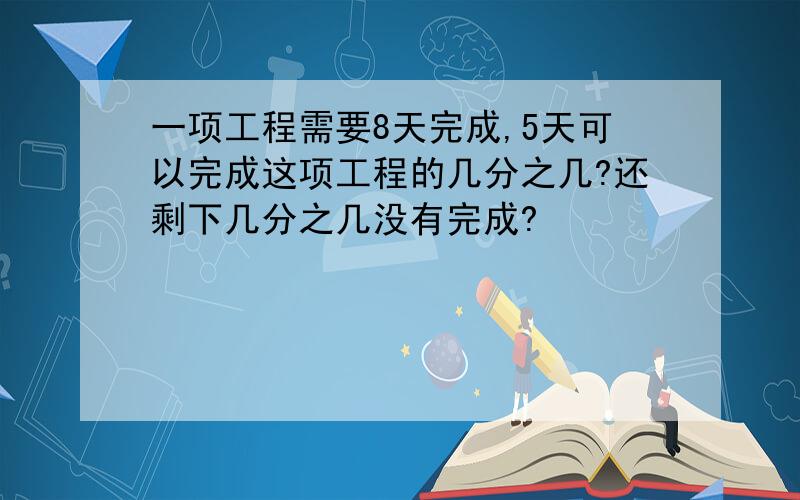 一项工程需要8天完成,5天可以完成这项工程的几分之几?还剩下几分之几没有完成?