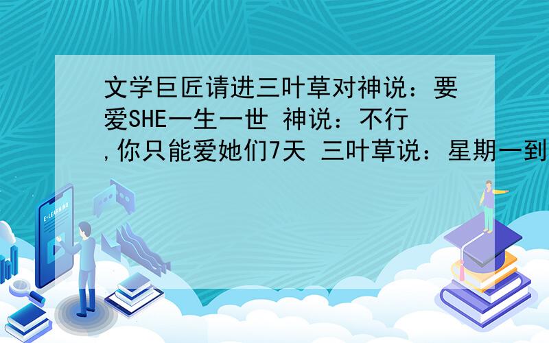 文学巨匠请进三叶草对神说：要爱SHE一生一世 神说：不行,你只能爱她们7天 三叶草说：星期一到星期天 神说：不行,你只能爱她们4天 三叶草说：春天,夏天,秋天,冬天 神说：不行,你只能爱她