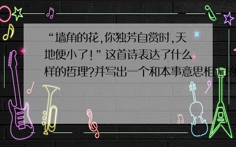 “墙角的花,你独芳自赏时,天地便小了!”这首诗表达了什么样的哲理?并写出一个和本事意思相近的成语.