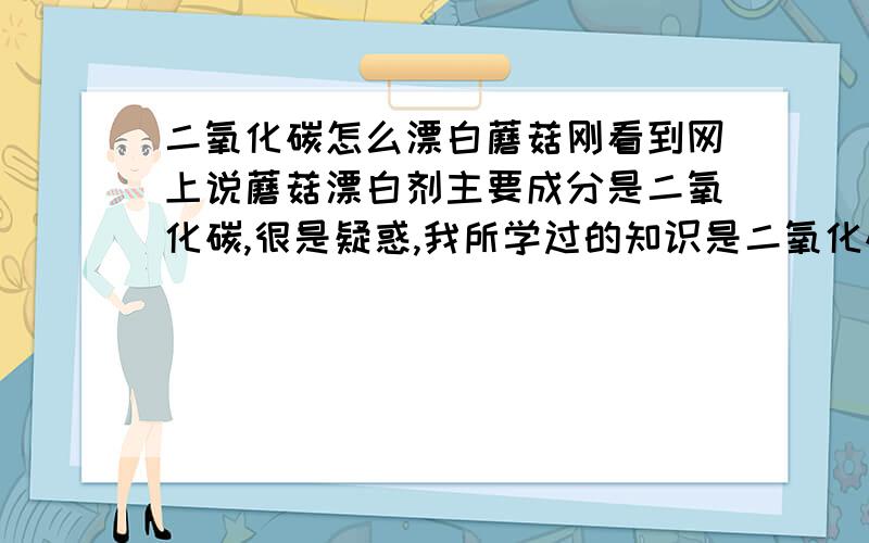 二氧化碳怎么漂白蘑菇刚看到网上说蘑菇漂白剂主要成分是二氧化碳,很是疑惑,我所学过的知识是二氧化硫呀,次氯酸钙等等,倒是这二氧化碳作漂白的没听说,想问问高人,这个是什么原理,