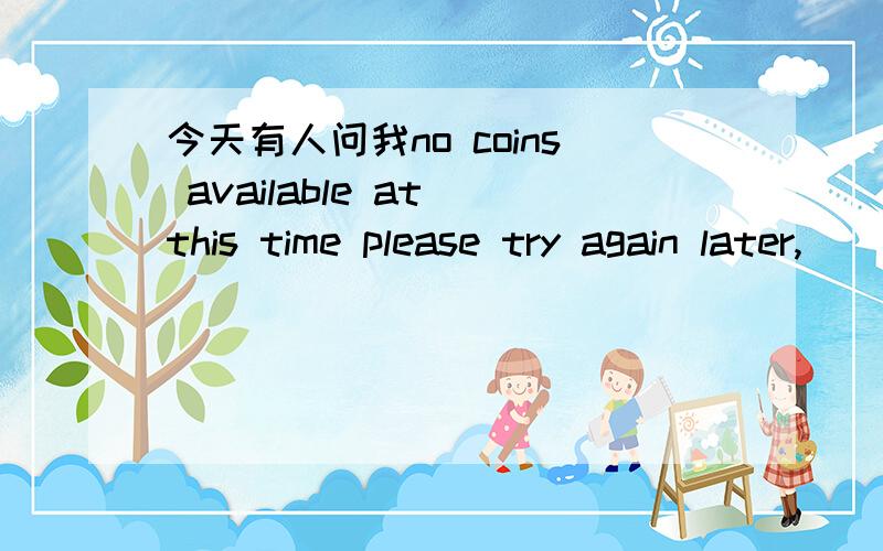 今天有人问我no coins available at this time please try again later,