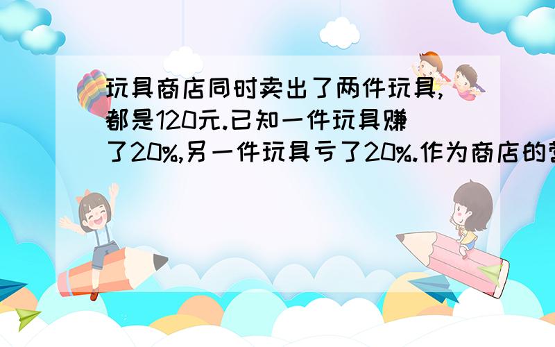 玩具商店同时卖出了两件玩具,都是120元.已知一件玩具赚了20%,另一件玩具亏了20%.作为商店的营销员,你来帮老板算算,买这两件商品到底是亏了·还是赚了?