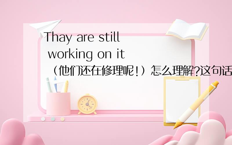 Thay are still working on it （他们还在修理呢!）怎么理解?这句话我怎么理解不了呀?谁能给我讲解下呀,另外这句还其他的英文译法吗?