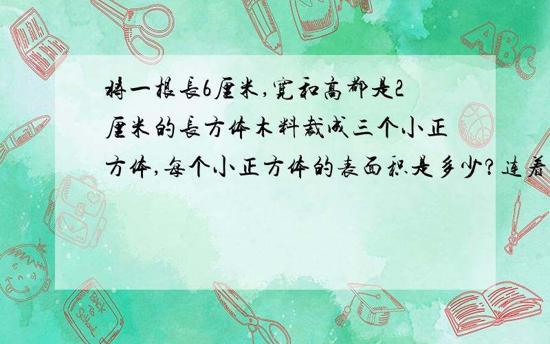 将一根长6厘米,宽和高都是2厘米的长方体木料裁成三个小正方体,每个小正方体的表面积是多少?连着上面 三个小正方体表面积之和比原来长方体表面积增加多少平方厘米?