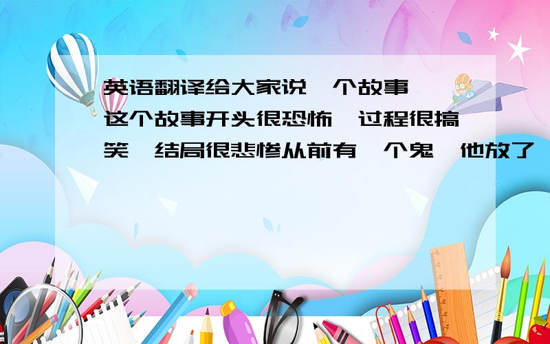 英语翻译给大家说一个故事 ,这个故事开头很恐怖,过程很搞笑,结局很悲惨从前有一个鬼,他放了一个屁,然后他死了请问这个笑话怎么翻译