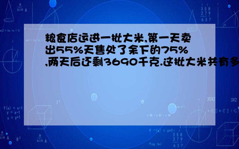 粮食店运进一批大米,第一天卖出55%天售处了余下的75%,两天后还剩3690千克.这批大米共有多少千克