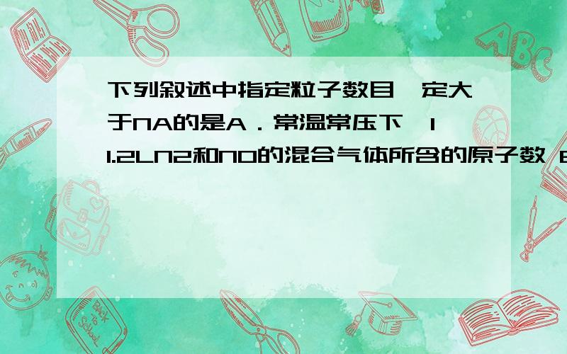 下列叙述中指定粒子数目一定大于NA的是A．常温常压下,11.2LN2和NO的混合气体所含的原子数 B．12g14C中所含的碳原子数 C．1L0.1mol/LCH3COOH溶液中所含分子总数 D．28g铁在反应中作还原剂时,失去电