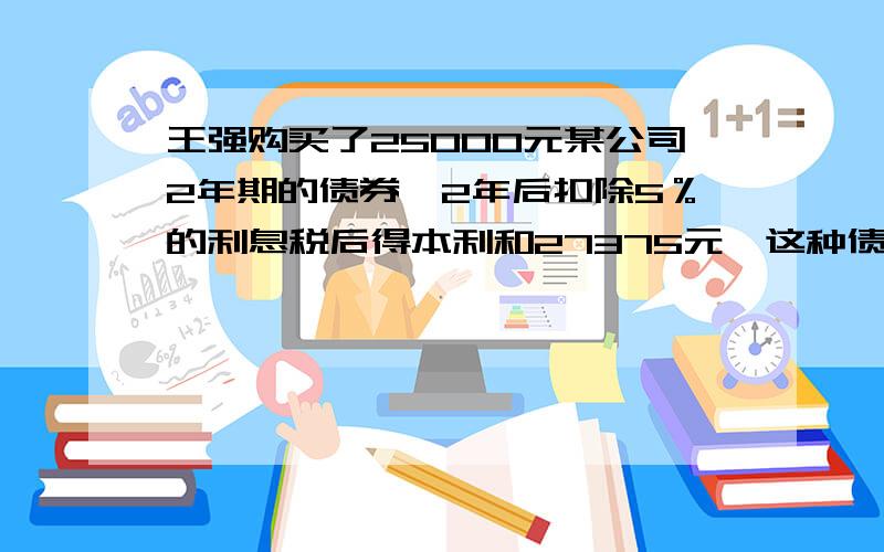 王强购买了25000元某公司2年期的债券,2年后扣除5％的利息税后得本利和27375元,这种债券的年利率是多少?最好用方程!