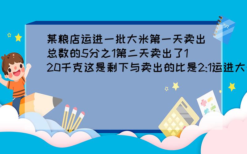 某粮店运进一批大米第一天卖出总数的5分之1第二天卖出了120千克这是剩下与卖出的比是2:1运进大米多少千克