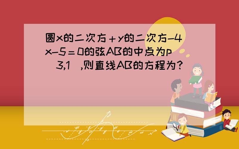 圆x的二次方＋y的二次方-4x-5＝0的弦AB的中点为p（3,1）,则直线AB的方程为?